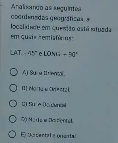 Analisando as seguintes
coordenadas geográficas, a
localidade em questão está situada
em quais hemisférios:
LAT: -45^circ  e LONG:+90^circ 
A) Sule Oriental.
B) Norte e Oriental.
C) Sul e Ocidental.
D) Norte e Ocidental.
E) Ocidental e oriental.