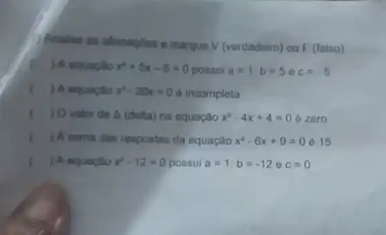 Analise as afirmaçbos o marque V (verdadeiro) ou F (falso)
() A equação x^2+5x-6=0 possui a=1,b=5 o c=-5
c () A equaçalo x^2-20x=0 e incompleta
() Ovalor do A (delta)na equação x^2-4x+4=0 e zero
x () A soma das respostas da equação x^2-6x+9=0Leftrightarrow 15
() A equação x^2-12=0 possui a=1;b=-12 e c=0