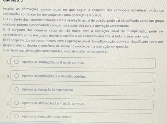 Analise as afirmaçoes apresentadas no que segue a resperto das principais estruturas algébricas
construidas com base em um conjunto e uma operação associada:
1. 0 conjunto dos numeros naturais, com a operação usual de adição pode classificado como um grupo
abeliano, porque a propriedade comutativa é satisfeita para a operação apresentada.
II.
conjunto dos números racionais nào nulos, com a operação usual de multiplicação pode ser
caracterizado como um grupo devido à existência de elemento simétrico a todo racional nào nulo
IIL O conjunto dos números inteiros, com a operação usual de multiplicação pode ser classificado como um
grupo abeliano, devido a existéncia de elemento neutro para a operação em questão
Com base nas afirmaçóes apresentadas, assinale a alternativa correta:
Apenas as afirmaçbes Ie II estão corretas
Apenas as afirmaçōes II e III estão corretas
Apenas a afirmação III está correta
Apenas as afirmaçbes le III estão corretas
Apenas a afirmação II está correta