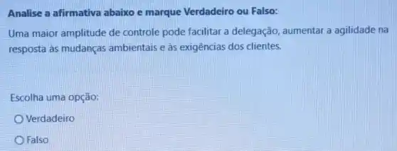 Analise a afirmativa abaixo e marque Verdadeiro ou Falso:
Uma maior amplitude de controle pode facilitar a delegação , aumentar a agilidade na
resposta às mudanças ambientais e as exigências dos clientes.
Escolha uma opção:
Verdadeiro
Falso