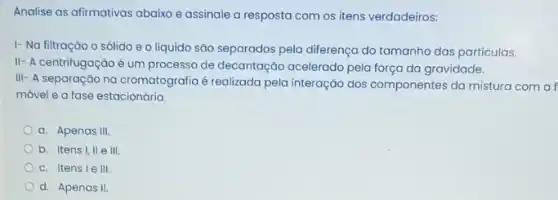 Analise as afirmativas abaixo e assinale a resposta com os itens verdadeiros:
1- Na filtração o sólido e o líquido são separados pela diferença do tamanho das particulas.
II- A centrifugação é um processo de decantação acelerado pela força da gravidade.
III- A separação na cromatografia é realizada pela interação dos componentes da mistura com a f
móvel e a fase estacionária.
a. Apenas III.
b. Itens I, II e III.
c. Itensie III.
d. Apenas II.