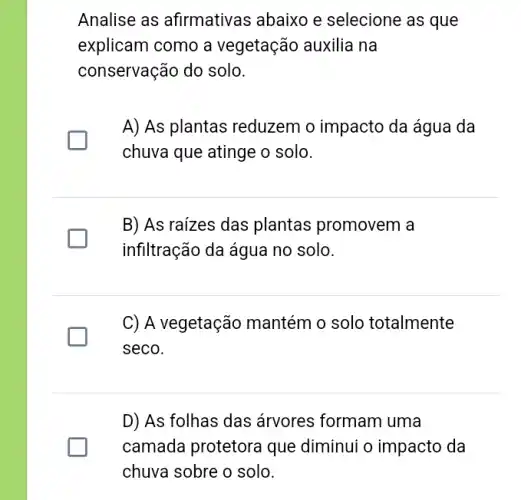 Analise as afirmativas abaixo e selecione as que
explicam como a vegetação auxilia na
conservação do solo.
A) As plantas reduzem o impacto da água da
chuva que atinge o solo.
B) As raizes das plantas promovem a
infiltração da água no solo.
C) A vegetação mantém o solo totalmente
seco.
D) As folhas das árvores formam uma
camada protetora que diminui o impacto da