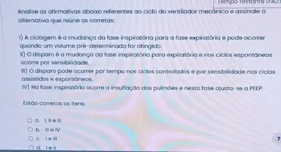 Analise as afirmativas abaixo referentes ao ciclo do ventilador mecânico e assinale a
alternativa que reúne as corretas:
I) A ciclagem é a mudança da fase inspiratória para a fase expiratória e pode ocorrer
quando um volume pré -determinado for atingido.
II) O disparo é a mudança da fase inspiratória para expiratória e nos ciclos espontāneos
ocorre por sensibilidade.
III) O disparo pode ocorrer por tempo nos ciclos controlados e por sensibilidade nos ciclos
assistidos e espontâneos.
IV) Na fase inspiratória ocorre a insuflação dos pulmōes e nesta fase ajusta-se a PEEP.
Estão corretos os itens:
a. I,II e III
b. III elv
c. le III
d. le II