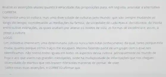 Analise as asserções abaix quanto à veracidade das proposições para, em seguida, assinalar a alternativa
CORRETA:
Nào existe uma Só cultura, mas uma diversidade de culturas pelo mundo, que vão sempre mudando ao
longo do tempo considerando as mediações da familia, da sociedade de cada época, da natureza, da escola,
entre outras interações, as quais acabam por alterar os modos de vida as formas de existência e, assim, a
própria cultura
LOGO
Um individuo imerso em uma determinada cultura nunca tem total conhecimento da qual, tanto porque esta
muda, quanto porque certos traços Ihe escapam. Mesmo fazendo parte de um grupo com o qual nos
identificamos, não somos todos iguais em todos os aspectos dessa cultura principalmente no mundo de
hoje e aos que vivem nas grandes metrópoles, onde há multiplicidade de informações que nos chegam,
diversidade de eventos que nos trazem diferentes maneiras de pensar, de viver.
Sobre estas duas asserçoes é CORRETO afirmar que