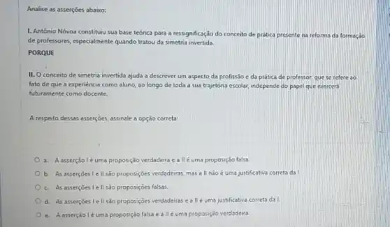 Analise as asserções abaixo:
I. Antônio Nóvoa constituiu sua base teórica para a ressignificação do conceito de prática presente na reforma da formaçdo
de professores, especialmente quando tratou da simetria invertida.
PORQUE
II. Oconceito de simetria invertida ajuda a descrever um aspecto da profissão c da prática de professor, que se refere ao
fato de que a experiencia como aluno, ao longo de toda a sua trajetónia escolar, independe do papel que exercerd
futuramente como docente.
A respeito dessas asserções, assinale a opção correta:
3. A asserçãoléuma proposição verdadeira e all é uma proposição falsa.
b. As asserçoes le II.são proposições verdadeiras, mas all nàoé uma justificativa correta da!
c. As asserçoes lell são proposições falsas.
d. As asserçoes le II sao proposições verdadeiras eallé uma justificative correta da I.
e. Aaserçãoléuma proposção falsa e allé uma proposição verdadeira