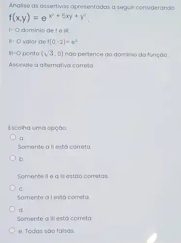 Analise as assertivas apresentadas a seguir considerando
f(x,y)=e^x^(2+5xy+y^2)
1-0 domínio de fdot (e)vert R
II- valor de f(0,-2)=e^4
III-O ponto (sqrt (3),0) não pertence ao domínio da função.
Assinale a alternativa correta.
Escolha uma opção:
a.
Somente a 11 está correta.
b.
Somente II e a III estão corretas.
C.
Somente a lestá correta.
d.
Somente a III está correta.
e. Todas são falsas.