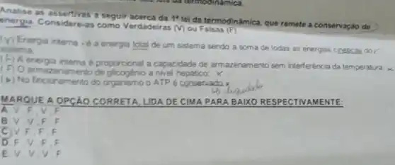 Analise as assertivas z seguir acerca da
1^4
lei da termodinâmica, que remete a conservação de energia. Considere-as como Verdadeiras
(v) ou Falsas (F)
(V) Energia interna é a energia total de um sistema sendo a soma de todas as energias cineticas do
sistema.
(F) A energia interna é proporcional a capacidade de armazenamento sem interferência da temperatura,
( F) O armazenamento de glicogenio a nivel hepático; X
(b) No fincionamento do organismo o ATP e conservado.x
M ARQUE A OPCÁO CORRETA, LIDA DE CIMA PARA BAIXO RESPECTIVAMENTE:
a	F
B.V.V.F
c F F.F
D. F V F . F
E.V.V.V . F