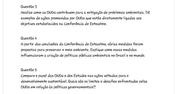 Analise como as ONGs contribuem para a mitigação de problemas ambientais.De
exemplos de ações promovidas por ONGs que estão diretamente ligadas aos
objetivos estabelecidos na Conferencia de Estocolmo.
Questão 4
A partir das conclusioes da Conferência de Estocolmo, várias medidas foram
propostas para preservar o meio ambiente.Explique como essas medidas
influenciaram a criação de politicas publicas ambientais no Brasile no mundo.
Questão 5
Compare o papel das ONGs e dos Estados nas asões voltadas parao
desenvolviment sustentável,Quais são os limites e desafios enfrentados pelas
ONGs em relação as politicas governamentais?