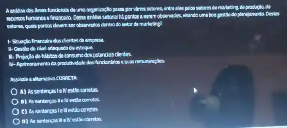 A analise das dreas funcionals de uma organização passa por várics setores, entre eles pelos setores de marketing, de produção, de
recursos humanos e financeiro Dessa análise setorial há pontos a serem observados visando uma boa gestão do planejamento. Destes
setores, quais pontos devem ser observados dentro do setor de marketing?
I-Situação financeira dos clientes da empresa
II- Gestão do nivel adequado de estoque.
III-Projeção de hábitos de consumo dos potencials clientes.
N - Aprimoramento da produtividade dos funcionários e suas remuneraçōes.
Assinale a alternativa CORRETA:
A) As sentenças le/Vestão corretas.
B) As sentenças II e IV estão corretas.
C) As sentenças le III estão corretas.
D) As sentenças III elV estão corretas.