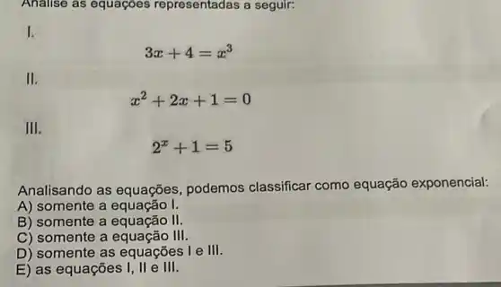 Analise as equaçóes representadas a seguir:
I
3x+4=x^3
II
x^2+2x+1=0
III
2^x+1=5
Analisando as equações , podemos classificar como equação exponencial:
A) somente a equação I.
B) somente a equação II
C) somente a equação III
D) somente as equações l e III
E) as equações I, II e III.