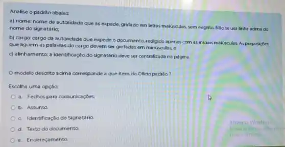 Analise o padrǎo abaixo:
a) nome: nome da autoridade que as expede, grafado em letras maiúsculas, sem negrito. Não se usa linha acima do
nome do signatário;
b) cargo: cargo da autoridade que expede o documento redigido apenas com as iniciais maiúsculas. As preposições
que liguem as palavras do cargo devem ser grafadas em minúsculas; e
c) alinhamento: a identificação do signatário deve ser centralizada na página.
modelo descrito acima corresponde a que item do Oficio padrão?
Escolha uma opção:
a. Fechos para comunicaçōes
b. Assunto
c. Identificação do Signatário
d. Texto do documento
e. Endereçamento