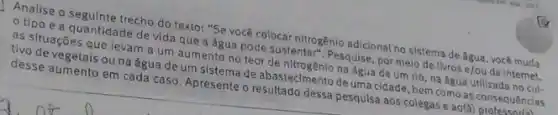 Analise o seguinte trecho do texto: "Se você colocar nitrogênio adicional no sistema de água, você muda
tipo e a quantidade de vida que a água pode sustentar Pesquise, por melo de livros e/ou da Internet,
as situações que levam a um aumento no teor de nitrogênio na água de um rio, na água utilizada no cul-
tivo de vegetais ou na água de um sistema de abasteclmento de uma cidade, bem como as consequencias
desse aumento em cada caso. Apresente o resultado dessa pesqulsa aos colegas e ao(a) professar(i)