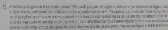 Analise o seguinte trecho do texto: "Se você colocar nitrogênio adicional no sistema de água, voc
tipo e a quantidade de vida que a água pode sustentar ". Pesquise, por melo de livros e/ou ou da ir
as situações que levam a um aumento no teor de nitrogênio na água de um rio, na água utilizada
tivo de vegetais ou na água de um sistema de abastecimento deuma cidade, bem como as consequ
desse aumento em cada caso. Apresente o resultado dessa pesquisa aos colegas e ao (a) profess