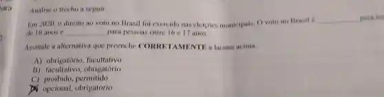 Analise o trecho a seguir.
Em2020 o direito	() no Brasil foi exercido nas eleicoes municipais O voto no Brasil é
__ para ma
de 18 anos e __ para pessoas entre 16 e 17 anos.
Assinale 11 alternativa que preenche "I AMENTE a lacuna acima.
A)obrigatório facultativo
B)facultativo , obrigatório
C)proibido .permitido
opcional obrigatório