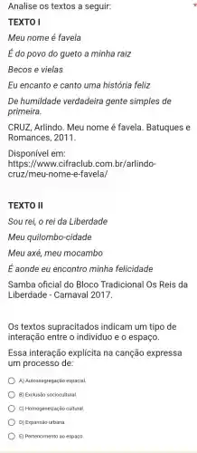 Analise os textos a seguir:
TEXTO I
Meu nome é favela
É do povo do gueto a minha raiz
Becos e vielas
Eu encanto e canto uma história feliz
De humildade verdadeira gente simples de
primeira.
CRUZ, Arlindo . Meu nome é favela Batuques e
Romances , 2011.
Disponível em:
https://www .cifraclub .com.br/arlindo-
cruz/meu -nome-e-favela/
TEXTO II
Sou rei, o rei da Liberdade
Meu quilombo -cidade
Meu axé, meu mocambo
É aonde eu encontro minha felicidade
Samba oficial do Bloco Tradicional Os Reis da
Liberdade - Carnaval 2017.
Os textos supracitados indicam um tipo de
interação entre o indivíduo e o espaço.
Essa interação explícita na canção expressa
um processc de:
A) Autossegregaçãc espacial.
B) Exclusão sociocultural
C) Homogeneização cultural.
D) Expansão urbana
E) Pertencimento ao espaço.