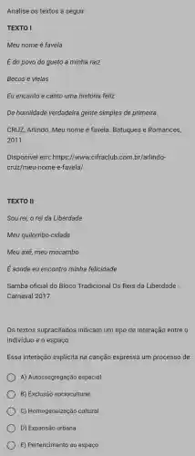 Analise os textos a seguir:
TEXTO I
Meu nome é favela
É do povo do gueto a minha raiz
Becos e vielas
Eu encanto e canto uma história feliz
De humildade verdadeira gente simples de primeira.
CRUZ, Arlindo. Meu nome é favela. Batuques e Romances,
2011.
Disponível em: https ://www.cifraclub.com br/arlindo-
cruz/meu-nome-e-favela/
TEXTO II
Sou rei, o rei da Liberdade
Meu quilombo-cidade
Meu axé, meu mocambo
É aonde eu encontro minha felicidade
Samba oficial do Bloco Tradicional Os Reis da Liberdade -
Carnaval 2017.
Os textos supracitados indicam um tipo de interação entre o
indivíduo e o espaço.
Essa interação explicita na canção expressa um processo de:
A) Autossegregação espacial.
B) Exclusão sociocultural
C) Homogeneização cultural.
D) Expansão urbana.
E) Pertencimento ao espaço.