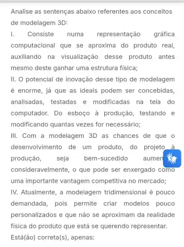 Analise as sentenças abaixo referentes aos conceitos
de modelagem 3D:
1.	Consiste numa representação gráfica
computacional que se aproxima do produto real,
auxiliando , na visualização desse produto antes
mesmo deste ganhar uma estrutura física;
11. 0 potencial de inovação desse tipo de modelagem
é enorme, já que as ideais podem ser concebidas
analisadas , testadas e modificadas na_tela do
computador . Do esboço à produção , testando e
modificando quantas vezes for necessário;
III. Com a modelagem 3D as chances de que o
dese envolvimento de um produto, do projeto à
produção, seja bem -sucedido aumen is
consideravelm ente, o que pode ser enxergado como
uma importante vantagem competitiva no mercado;
IV.Atualmente , a modelagem tridimensiona l é pouco
demandada , pois permite criar modelos pouco
personalizados e que não se aproximam da realidade