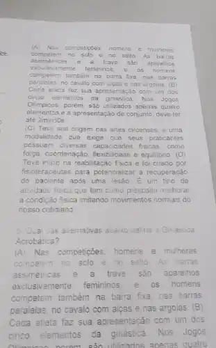 (A)Nas
competições, homens e mulheres
competem no solo e no salto. As barras
assimétricas e a trave são aparelhos
exclusivamente femininos, e OS homens
competem também na barra fixa, nas barras
paralelas, no cavalo com algas e nas argolas (B)
Cada atleta faz sua apresentação com um dos
cinco elementos da ginástica. Nos Jogos
Olimpicos, porém, são utilizados apenas quatro
elementos e a apresentação de conjunto deve ter
até 2min30s
(C) Teve sua origem nas artes circenses, é uma
modalidade que exige que seus praticantes
possuam diversas capacidades fisicas . como
força, coordenação,flexibilidade e equilibrio . (D)
Teve inicio na reabilitação física e foi criado por
fisioterapeutas para potencializar a recuperação
do paciente após uma lesão. É um tipo de
atividade fisica que tem como propósito melhorar
a condição física imitando movimentos normais do
nosso cotidiano
5. Qual cas aiternativas abaixo define a Ginástica
Acrobática?
(A) Nas competições, homens e mulheres
competem no sclo e no salto. As barras
assimétricas e trave são aparelhos
exclusivamente femininos, e os homens
competem também na barra fixa, nas barras
paralelas, no cavalo com alças e nas argolas. (B)
Cada atleta faz sua apresentação com um dos
cinco elementos da ginástica Nos Jogos
quatro