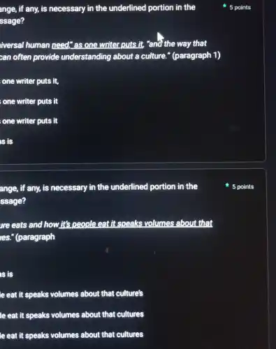 ange, if any, is necessary in the underlined portion in the
ssage?
iversal human need;as one writer puts it, "and the way that
can often provide understanding about a culture." (paragraph 1)
one writer puts it,
one writer puts it
; one writer puts it
is is
ange, if any, is necessary in the underlined portion in the
ssage?
re eats and how it's people eat it speaks volumes about that
ies." (paragraph
is is
le eat it speaks volumes about that culture's
le eat it speaks volumes about that cultures
le eat it speaks volumes about that cultures
5 points
5 points