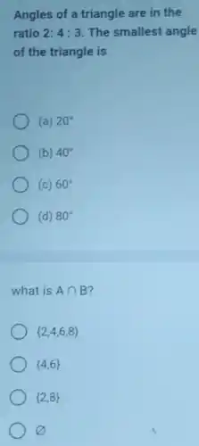 Angles of a triangle are in the
ratio 2:4:3 The smallest angle
of the triangle is
(a) 20^circ 
(b) 40^circ 
(c) 60^circ 
(d) 80^circ 
what is Acap B
 2,4,6,8 
 4,6 
 2,8 
varnothing