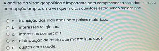 A análise da visãc geopolítica é importante para compreender a sociedade em sua
concepção ampla uma vez que muitas questões estão sendo regidas por:
a. transição das indústrias para países mais ricos.
b. interesses religiosos.
c. interesses comerciais.
d. distribuição de renda que mostra igualdade.
e. custos com saúde.