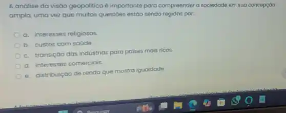 A análise da visáo geopolitica é importante para compreender a sociedade em sua concepção
ampla, uma vez que muitas questoes estáo sendo regidas por:
a. interesses religiosos.
b. custos com saúde.
c. transiçáo das indústrias para paises mais ricos.
d. interesses comerciais
e. distribuição de renda que mostra igualdade.