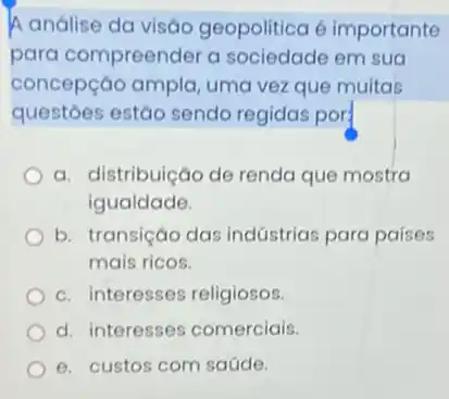 A análise da visão geopolitica é importante
para compreender a sociedade em sua
concepção ampla, uma vez que muitas
questoes estão sendo regidas por:
a. distribuição de renda que mostra
igualdade.
b. transição das indústrias para países
mais ricos.
c. interesses religiosos.
d. interesses comerciais.
e. custos com saúde.