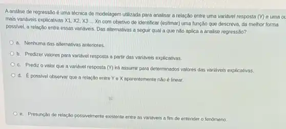 A análise de regressão é uma técnica de modelagem utilizada para analisar a relação entre uma variável resposta
(Y) e uma ol
mais variáveis explicativas XI X2, X3 ... Xn com objetivo de identificar (estimar)uma função que descreva da melhor forma
possivel, a relação entre essas variáveis. Das alternativas a seguir qual a que não aplica a analise regressão?
a. Nenhuma das alternativas anteriores.
b. Predizer valores para variável resposta a partir das variáveis explicativas.
c. Predizo valor que a variável resposta (Y) id assumir para determinados valores das variáveis explicativas.
d. E
possivel observar que a relação entre Ye X aparentemente não é linear.
e. Presunção de relação possivelmente existente entre as variáveis a fim de entender o fenômeno.