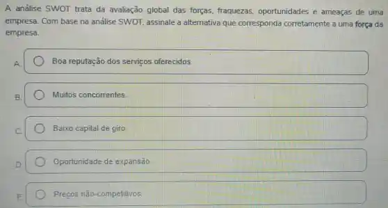 A análise SWOT trata da avaliação global das forças fraquezas oportunidades e ameaças de uma
empresa. Com base na análise SWOT, assinale a alternativa que corresponda corretamente a uma força da
empresa.
Boa reputação dos servicos oferecidos.
Muitos concorrentes
Baixo capital de giro
Oportunidade de expansão
Precos não -competitivos