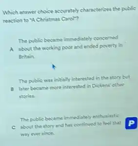 Which answer choice accurately characterizes the public
reaction to "A Christmas Carol"?
The public became immediately concerned
A about the working poor and ended poverty in
Britain.
The public was initially interested in the story but
B later became mone interested in Dickens' other
stories.
The public became immediately enthusiastic
C about the story and has continued to feel that
way ever since.