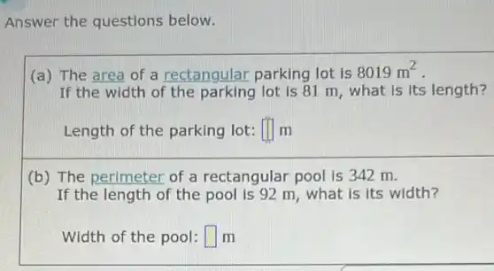 Answer the questions below.
(a) The area of a rectangular parking lot is
8019m^2
If the width of lot is 81 m , what is its length?
Length of the parking lot: square  m
(b) The perimeter of a rectangular pool is 342 m.
If the length of the pool is 92 m , what is its width?
Width of the pool: square  m