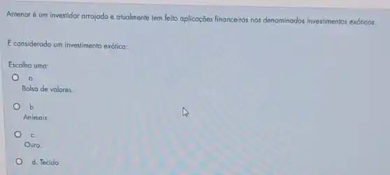 Antenor é um investidor arrojado e atualmente tem feito aplicações financeiras nos denominados investimentos exóticos.
E considerado um investimente exótico:
Escolha uma:
a.
Bolsa de valores.
b.
Animais.
c.
Ouro.
d. Tecido.