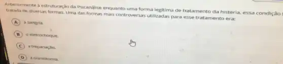 Anteriormente à estruturação da Psicanálise enquanto uma forma legitima de tratamento da histeria, essa condição
tratada de diversas formas. Uma das formas mais controversas utilizadas para esse tratamento era:
A a sangria.
B o eletrochoque.
C a trepanaçǎo.
D a craniotomia.