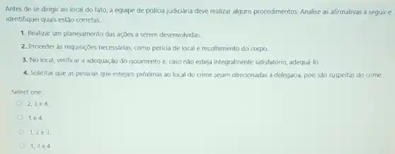 Antes de se dirigir ao local do fato a equipe de polícia judiciária deve realizar alguns procedimentos. Analise as afirmativas a seguir e
identifiquei quais estão corretas:
1. Realizar um planejamento das açōes a serem desenvolvidas.
2. Proceder às requisições necessárias, como perícia de local e recolhimento do corpo
3. No local, verificar a adequação do isolamentc e, caso nào esteja integralmente satisfatório adequá-lo.
4. Solicitar que as pessoas que estejam próximas ao local do crime sejam direcionadas à delegacia pois são suspeitas do crime.
Select one:
2,3 e 4
1e4.
1,2,2 e 3.
1,3 e 4