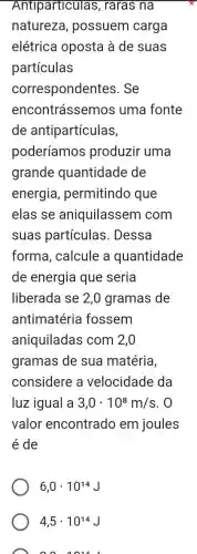 Antiparticulas , raras na
natureza , possuem carga
elétrica oposta à de suas
partículas
correspondentes . Se
encontrássemos uma fonte
de antipartículas,
poderíamos produzir uma
grande quantidade de
energia , permitindo que
elas se aniquilassem com
suas partículas . Dessa
forma, calcule a quantidade
de energia que seria
liberada se 2,0 gramas de
antimatéria fossem
aniquiladas com 2,0
gramas de sua matéria,
considere a velocidade da
luz igual a 3,0cdot 10^8m/s . 0
valor encontrado em joules
é de
6,0cdot 10^14J
4,5cdot 10^14
001014L