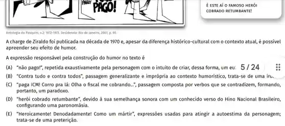 Antologia do Pasquim, v.2:1972-1973 Desiderata: Rio de Janeiro , 2007, p. 90.
A charge de Ziraldo foi publicada na década de 1970 e , apesar da diferença histórico-cultural com o contexto atual e possivel
apreender seu efeito de humor.
A expressão responsável pela construção do humor no texto é
(A) "não pago!", repetida exaustivamente pela personagem com o intuito de criar,dessa forma, um eu:5/24
(B) "Contra tudo e contra todos"passagem generalizante e imprópria ao contexto humorístico, trata -se de uma irc.
(C) "paga ICM!Corro pra lá: Olha o fiscal me cobrando...", passagem composta por verbos que se contradizem , formando,
portanto, um paradoxo.
(D) "herói cobrado retumbante", devido à sua semelhança sonora com um conhecido verso do Hino Nacional Brasileiro, __
configurando uma paronomásia.
(E) "Heroicamente!Denodadan lente! Como um mártir', expressões usadas para atingir a autoestima da personagem;
trata-se de uma preterição. Icomoummartirexpresse
square