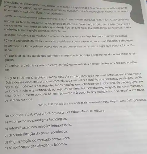 anunciado por pensadores como Descartes e Bacon e impulsionado pelo Iluminismo, não surgiu "de
um prazer de poder "de um mero imperialismo humano", mas da aspiração de libertar o homem e
de enriquecer sua vida fisica e culturalmente.
CUPANI, A. A tecnologia como problema filosófico: três enfoques. Scientiae Studia, São Paulo, v. 2, n.4, 2004 (adaptado).
Autores da flosofia moderna notadamente Descartes e Bacon e o projeto iluminista concebem a
ciência como uma forma de saber que almeja libertar o homem das intempéries da natureza. Nesse
contexto, a investigação cientifica consiste em
a) expor a essência da verdade e resolver definitivamente as disputas teóricas ainda existentes.
b) ser a expressão da razão e servir de modelo para outras áreas do saber que almejam o progresso.
c) oferecer a última palavra acerca das coisas que existem e ocupar o lugar que outrora foi da filo-
sofia.
d) explicitar as leis gerais que permitem interpretar a natureza e eliminar os discursos éticos e reli-
giosos.
e) explicar a dinâmica presente entre os fenômenos naturais e impor limites aos debates acadêmi-
cos.
3 - (ENEM 2019): 0 espirito humano controla as máquinas cada vez mais potentes que criou. Mas a
lógica dessas máquinas artificials controla cada vez mais o espirito dos cientistas sociólogos, políti-
cos e, de modo mais abrangente, todos aqueles que, obedecendo à soberania do cálculo, ignoram
tudo o que não é quantificável, ou seja os sentimentos, sofrimentos alegrias dos seres humanos.
Essa lógica é assim aplicada ao conhecimento e à conduta das sociedades e se espalha em todos
os setores da vida.
MORIN, E. O método 5: a humanidade da humanidade. Porto Alegre: Sulina , 2012 (adaptado).
No contexto atual, essa critica proposta por Edgar Morin se aplica à
a) valorização do paradigma tecnológico.
b) intensificação das relações interpessoais.
c) descentralização do poder econômico.
d) fragmentação do mercado consumidor.