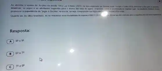 Ao abordar o ensino do Jiu-jitsu na escola Silva Luz e Aleixo (2023). na obra organizada por Cortés (2023) direcionar o olhar para as propostas
didática s. os jogos e as ati vidades sugeridas para ensino das lutas de agarr a. analisando, assim a possibilidade de organizar jogos, em an o other
promover a experiênc ia de "jogar o Jiu-jitsu" na escola ou seja compreender sua ógica intern:- perimentar e fruir luta.
Quanto ao Jiu Jitsu brasileiro ao se relacionar essa modalidade de esporte à BNCC (2018). elo afirmar que ele é indicado para os seguin tes anos do ensino fundamental
Resposta:
A
8^circ  e 9^circ 
B ) 6^circ  e 70
C
70 e 8^circ 
C)