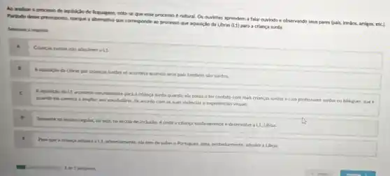 Ao analisar o processo de aquisição de linguagem nota-se que esse processo é natural. Os ouvintes aprendem a falar ouvindo e observando seus pares (pais, irmãos, amigos,etc).
Partindo desse pressuposto, marque a alternativa que corresponde ao processo que aquisição da Libras (L1) para a criança surda.
Selecione a resposta:
Crianças surdas nào adquirem a L1
A aquisicio da Libras por crianças surdas só acontece quando seus pais também são surdos.
c
Aaquisicio da L1 acontece naturalmente para a criança surda quando ela passa a ter contato com mais crianças surdas e com professores surdos ou
bilingues, que é quando ela começa ampliar seu vocabulario, de acordo com as suas wivéncias e experiéncias visuals.
o
Somente no ensino regular.ou seja, na escola de inclusio, é onde a criança surda aprende e desenvolve a L1 Libras.
Para que a crianca adquira a L1, primeiramente ela tem de saber o Portugués, para, posteriormente adquirir a Libras.