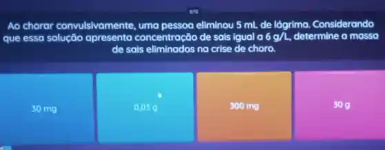 Ao chorar convulsivamente , uma pessoa eliminou 5 mL de lágrima Considerando
que essa solução apresento concentração de sais igual a 6g/L determine a massa
de sais eliminados na crise de choro.
30 mg
0.039
300 mg
30