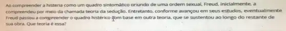 Ao compreender a histeria como um quadro sintomático oriundo de uma ordem sexual, Freud inicialmente, a
compreendeu por meio da chamada teoria da sedução Entretanto, conforme avançou em seus estudos.eventualmente
Freud passou a compreender o quadro histérico Tom base em outra teoria que se sustentou ao longo do restante de
sua obra. Que teoria é essa?