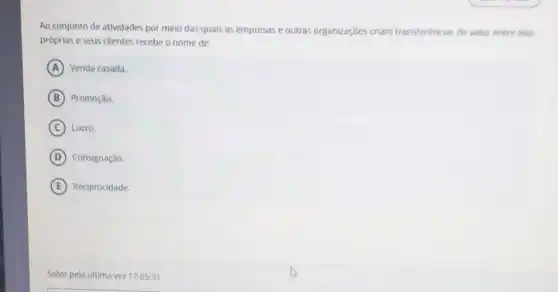 Ao conjunto de atividades por meio das quais as empresas e outras organizaçōes criam transferéncias de valor entre elas
próprias e seus clientes recebe o nome de:
A Venda casada.
B Promoção.
C Lucro.
D Consignação
E Reciprocidade.