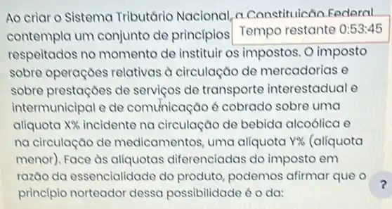 Ao criar o Sistema Tributário Nacional, a Constituicão Federal
contempla um conjunto de principios Tempo restante 0:53:45
respeitados no momento de instituir os impostos. O imposto
sobre operaçōes relativas à circulação de mercadorias e
sobre prestaçoes de serviços de transporte interestadual e
intermunicipal e de comunicaçǎo 6 cobrado sobre uma
aliquota X% 	na circulação de bebida alcoólica e
na circulação de medicamentos, uma aliquota Y%  (alíquota
menor). Face as aliquotas diferenciadas do imposto em
razao da essencialidade do produto, podemos afirmar que o
principio norteador dessa possibilidade oda:
?