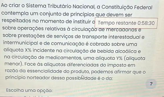 Ao criar o Sistema Tributário Nacional a Constituição Federal
contempla um conjunto de princípios que devem ser
respeitados no momento de instituir 'd Tempo restante 0:58:30
sobre operações relativas à circulação ae mercadorias e
sobre prestações de servicos de transporte interestadual e
intermunicipal e de comunicação é cobrado sobre uma
alíquota X%  incidente na circulação de bebida alcoólica e
na circulação de medicamentos, uma alíquota Y%  (alíquota
menor). Face às alíquotas diferenciadas do imposto em
razão da essencialidade do produto, podemos afirmar que o
princípio norteador dessa possibiridade é o da:
?
Escolha uma opção: