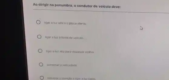 Ao dirigir na penumbra , o condutor de veiculo deve:
ligar a luz alta e o pisca-alerta.
ligar a luz interna do veículo.
ligar a luz alta para visualizar melhor.
aumentar a velocidade.
redobrar a atenção e ligar a luz baixa.