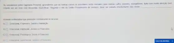 Ao estudarmos sobre Capelania Prisional, aprendemos que ao realizar cursos os voluntános serjo treinados para realizar cultos, eventos, evangelismo, ludo com muita atenção pois
estarão em um local com demandas especificas. Segundo O sife da Uniǎo Presbitenana de Homens, deve ser evitado envolvimento nas áreas
__ __
__ __
Assinale a alternativa que preenche corretamente as lacunas.
A) O Emocional, Financeiro, Saude e Habitação
B) O Emocional, Habitação, Juridico e Financeiro
C) 0 Emocional, Psicologica, Social Financeiro
D) 0 Emocional, Sentimental, Juridico e Financeiro