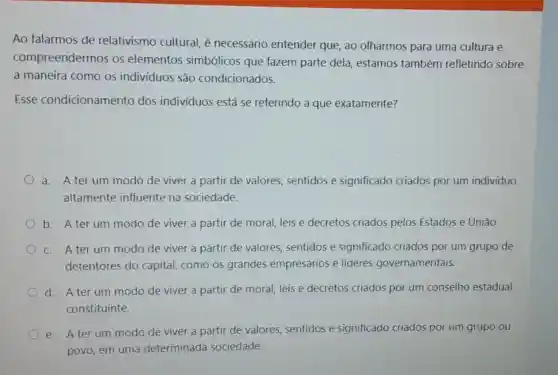 Ao falarmos de relativismo cultural, é necessário entender que, ao olharmos para uma cultura e
compreendermos os elementos simbólicos que fazem parte dela estamos também refletindo sobre
a maneira como os indivíduos são condicionados.
Esse condicionamento dos individuos está se referindo a que exatamente?
a. A terum modo de viver a partir de valores sentidos e significado criados por um indivíduo
altamente influente na sociedade.
b. A terum modo de viver a partir de moral, leis e decretos criados pelos Estados e Uniāo.
c. A terum modo de viver a partir de valores sentidos e significado criados por um grupo de
detentores do capital, como os grandes empresários e líderes governamentais.
d. A terum modo de viver a partir de moral, leis e decretos criados por um conselho estadual
constituinte.
e. A terum modo de viver a partir de valores sentidos e significado criados por um grupo ou
povo, em uma determinada sociedade.