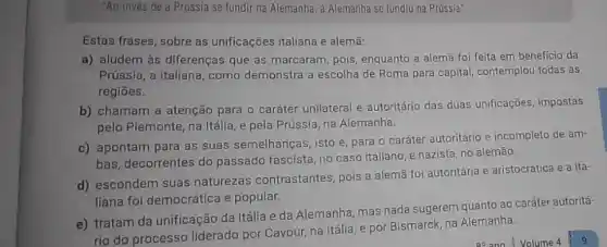 "Ao invés de a Prússia se fundir na Alemanha, a Alemanha se fundiu na Prússia".
Estas frases, sobre as unificações italiana e alemã:
a) aludem às diferenças que as marcaram, pois enquanto a alemã foi feita em beneficio da
Prússia, a italiana, como demonstra a escolha de Roma para capital contemplou todas as
regiōes.
b) chamam a atenção para o caráter unilateral e autoritário das duas unificações, impostas
pelo Piemonte, na Itálla e pela Prússia, na Alemanha.
c) apontam para as suas semelhanças, isto é para o caráter autoritário e incompleto de am-
bas, decorrentes do passado fascista, no caso italiano, e nazista, no alemão.
d) escondem suas naturezas contrastantes pois a alemã foi autoritária e aristocrática e a ita-
liana foi democrática e popular.
e) tratam da unificação da Itália e da Alemanha, mas nada sugerem quanto ao caráter autoritá-
rio do processo liderado por Cavour, na Itália e por Bismarck,na Alemanha.