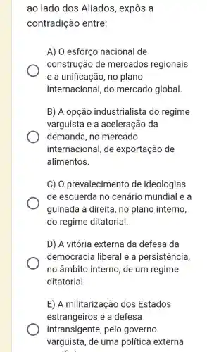 ao lado dos Aliados, expôs a
contradição entre:
A) 0 esforço nacional de
construção de mercados regionais
e a unificação, no plano
internacional, do mercado global.
B) A opção industrialista do regime
varguista e a aceleração da
demanda, no mercado
internacional, de exportação de
alimentos.
C) 0 prevalecimento de ideologias
de esquerda no cenário mundial e a
guinada à direita , no plano interno,
do regime ditatorial.
D) A vitória externa da defesa da
democracia liberal e a persistência,
no âmbito interno, de um regime
ditatorial.
E) A militarização dos Estados
estrangeiros e a defesa
intransigente , pelo governo
varguista, de uma política externa