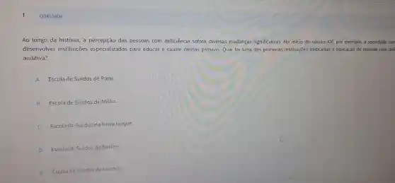 Ao longo da hi stória, a percepção das pess oas com de ficiência so freu diversas muda ncas sig nificativ as. No início do por exemplo , a sociedade con
deser volver inst ituicoes especial izadas para educar e cl idar dessas pessoas.Q ual foi uma das prime iras instituic ōes dedicadas à educação de pessoa s com def
auditiva?
A Escola de Surd as de Paris.
B ESCO la de Surdos de Milão.
C Escola de Surdos d e Nova lorque.
D Escola de s rdos de Berlim.
E
Escola de S rdos de Londres.